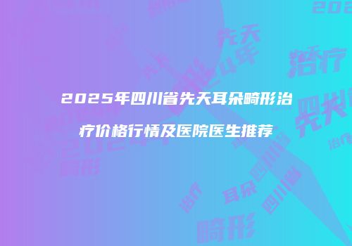 2025年四川省先天耳朵畸形治疗价格行情及医院医生推荐