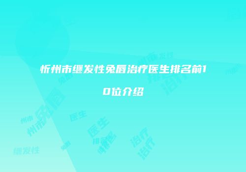 忻州市继发性兔唇治疗医生排名前10位介绍