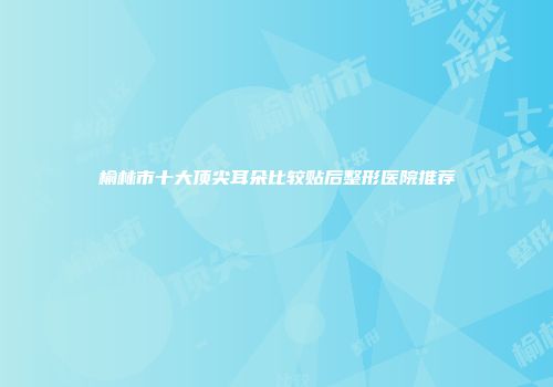 榆林市十大顶尖耳朵比较贴后整形医院推荐