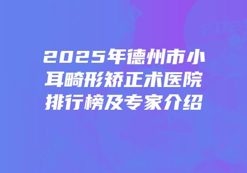 2025年德州市小耳畸形矫正术医院排行榜及专家介绍