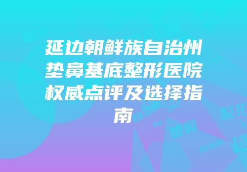 延边朝鲜族自治州垫鼻基底整形医院权威点评及选择指南