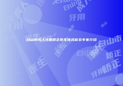 白山市成人牙用矫正医生排名前五专家介绍