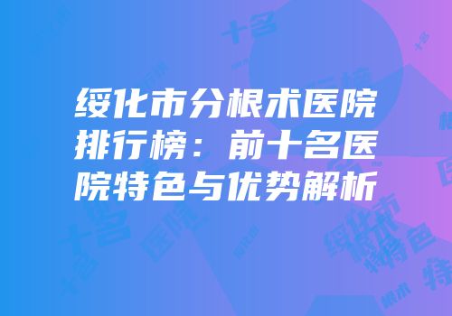 绥化市分根术医院排行榜：前十名医院特色与优势解析