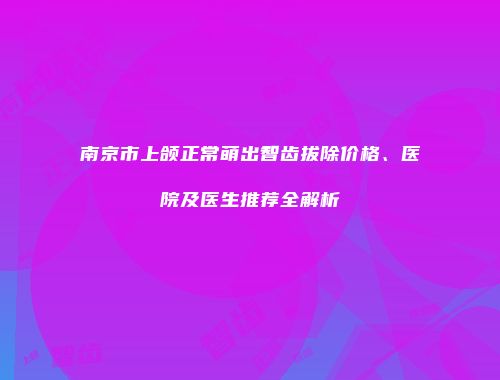 南京市上颌正常萌出智齿拔除价格、医院及医生推荐全解析
