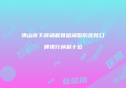 佛山市下颌角截骨留角整形医院口碑排行榜前十位