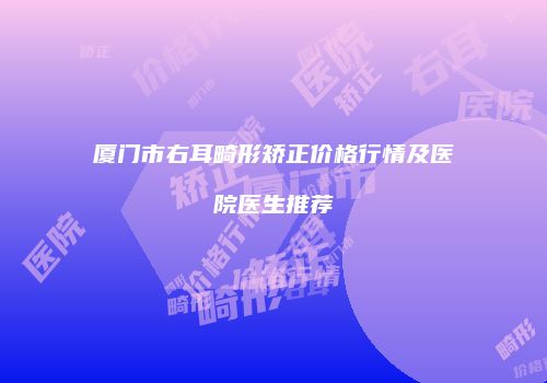 厦门市右耳畸形矫正价格行情及医院医生推荐