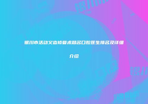 银川市活动义齿修复术知名口腔医生排名及详细介绍