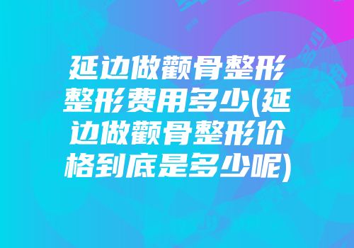 延边做颧骨整形整形费用多少(延边做颧骨整形价格到底是多少呢)