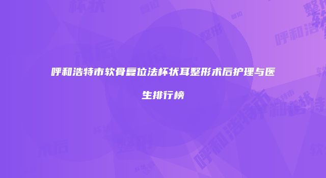 呼和浩特市软骨复位法杯状耳整形术后护理与医生排行榜