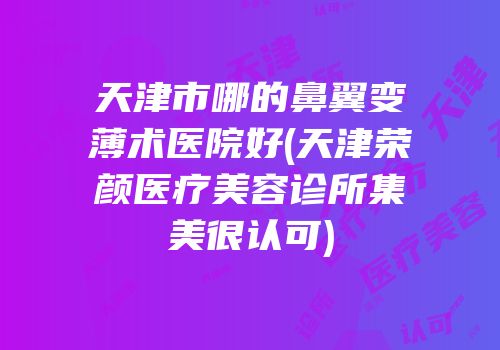 天津市哪的鼻翼变薄术医院好(天津荣颜医疗美容诊所集美很认可)