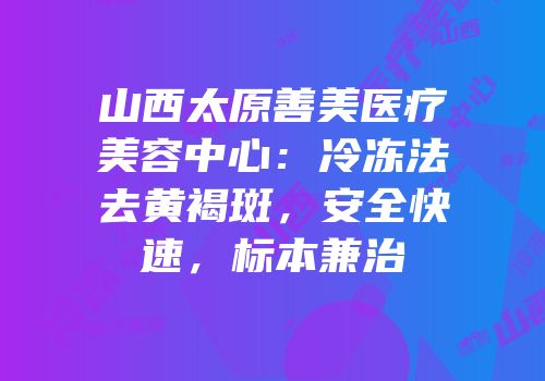 山西太原善美医疗美容中心：冷冻法去黄褐斑，安全快速，标本兼治