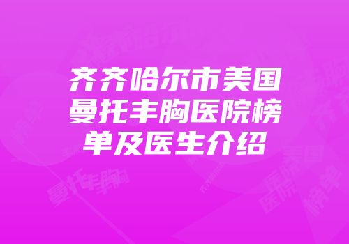 齐齐哈尔市美国曼托丰胸医院榜单及医生介绍