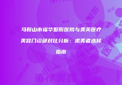 马鞍山市福华整形医院与美芙医疗美容门诊部对比分析：求美者选择指南