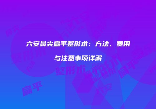 六安鼻尖扁平整形术：方法、费用与注意事项详解