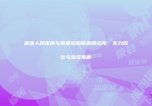 荣县人民医院与荣县旭阳镇康明诊所：实力对比与选择指南
