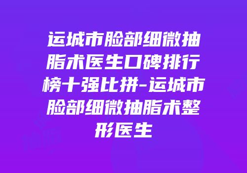 运城市脸部细微抽脂术医生口碑排行榜十强比拼-运城市脸部细微抽脂术整形医生