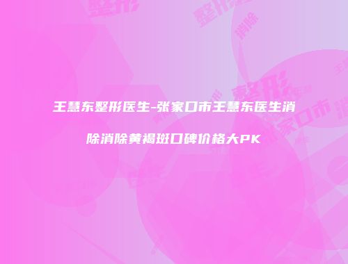 王慧东整形医生-张家口市王慧东医生消除消除黄褐斑口碑价格大PK