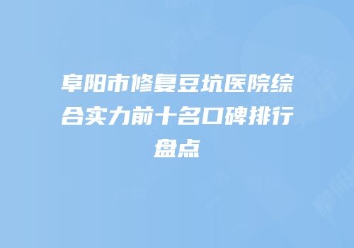 阜阳市修复豆坑医院综合实力前十名口碑排行盘点