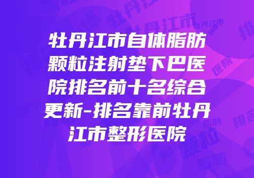 牡丹江市自体脂肪颗粒注射垫下巴医院排名前十名综合更新-排名靠前牡丹江市整形医院