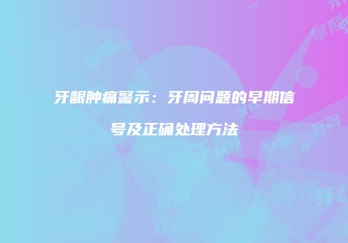 牙龈肿痛警示：牙周问题的早期信号及正确处理方法