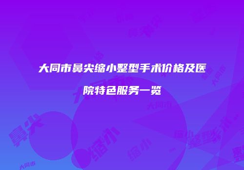 大同市鼻尖缩小整型手术价格及医院特色服务一览