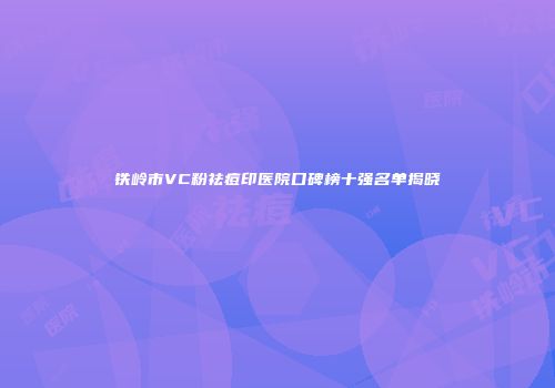 铁岭市VC粉祛痘印医院口碑榜十强名单揭晓