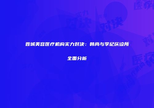 晋城美容医疗机构实力对决：韩尚与李纪庆诊所全面分析
