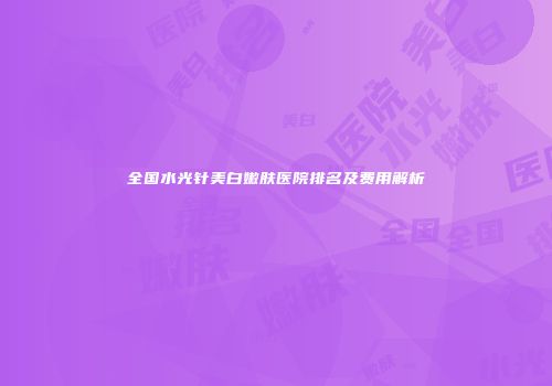 全国水光针美白嫩肤医院排名及费用解析