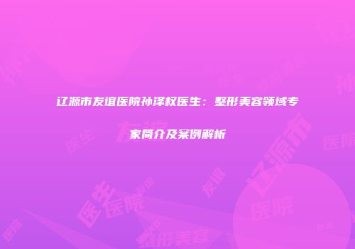辽源市友谊医院孙泽权医生：整形美容领域专家简介及案例解析