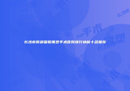 长沙市臀部吸脂雕塑手术医院排行榜前十名推荐