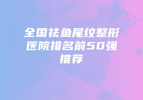 全国祛鱼尾纹整形医院排名前50强推荐