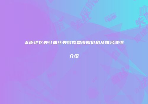 太原地区去红血丝失败修复医院价格及排名详细介绍