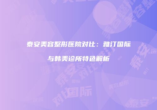 泰安美容整形医院对比：雅汀国际与韩美诊所特色解析