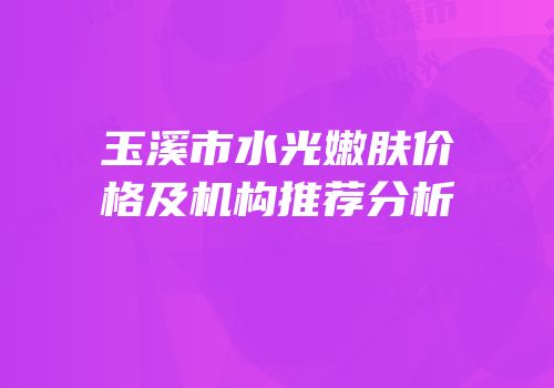 玉溪市水光嫩肤价格及机构推荐分析