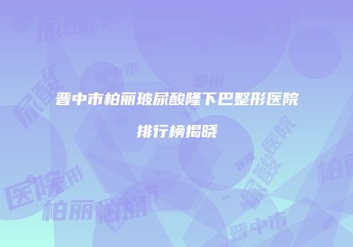晋中市柏丽玻尿酸隆下巴整形医院排行榜揭晓