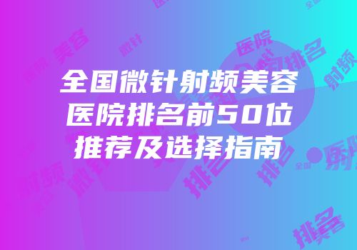 全国微针射频美容医院排名前50位推荐及选择指南