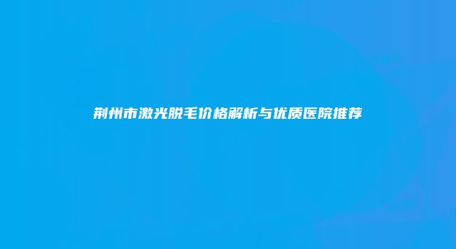 荆州市激光脱毛价格解析与优质医院推荐