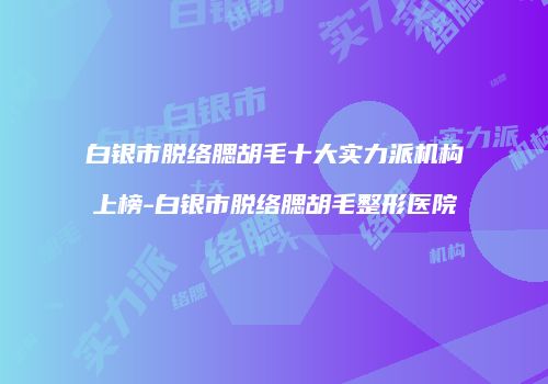 白银市脱络腮胡毛十大实力派机构上榜-白银市脱络腮胡毛整形医院