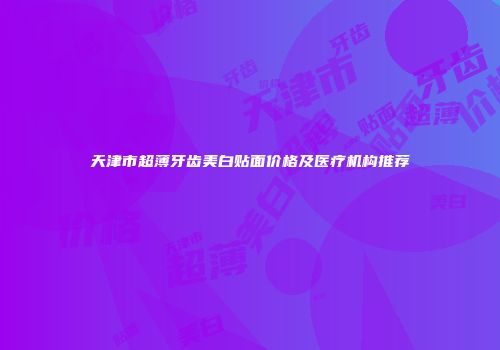 天津市超薄牙齿美白贴面价格及医疗机构推荐