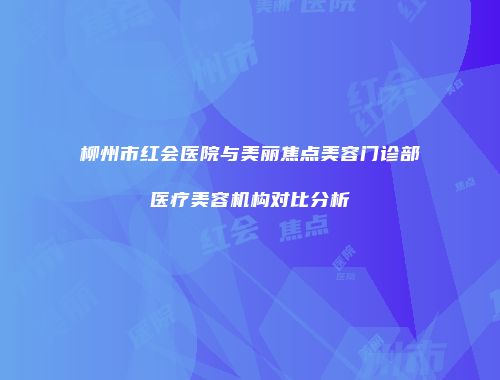柳州市红会医院与美丽焦点美容门诊部医疗美容机构对比分析