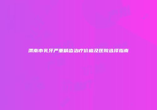 渭南市乳牙严重龋齿治疗价格及医院选择指南