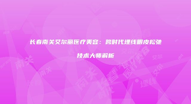 长春南关艾尔丽医疗美容：跨时代埋线眼皮松弛技术大师解析