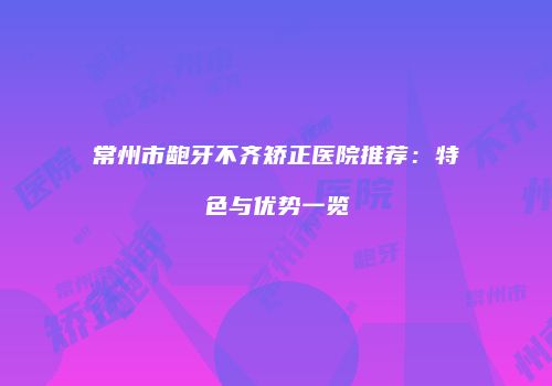 常州市龅牙不齐矫正医院推荐：特色与优势一览