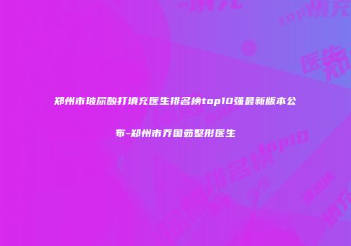 郑州市玻尿酸打填充医生排名榜top10强最新版本公布-郑州市乔国茹整形医生
