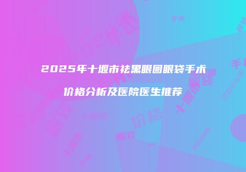 2025年十堰市祛黑眼圈眼袋手术价格分析及医院医生推荐