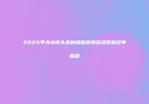2025年天水市头发种植医院排名及权威名单揭晓