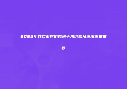 2025年龙岩市厚唇修薄手术价格及医院医生推荐