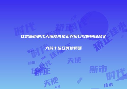 佳木斯市时代天使隐形矫正双模口腔医院综合实力前十位口碑榜揭晓