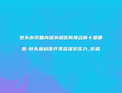 包头市切眉内缝外缝医院排名前十是哪些-包头丽科医疗美容深扒实力_价格
