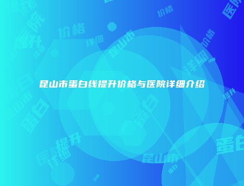 昆山市蛋白线提升价格与医院详细介绍